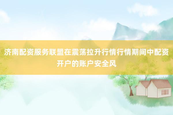 济南配资服务联盟在震荡拉升行情行情期间中配资开户的账户安全风