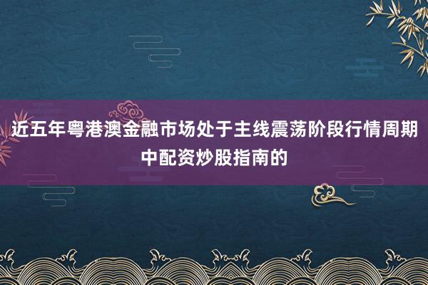 近五年粤港澳金融市场处于主线震荡阶段行情周期中配资炒股指南的