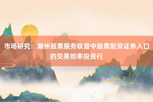 市场研究：潮州股票服务联盟中股票配资证券入口的交易效率投资行
