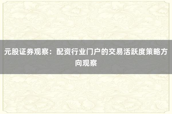 元股证券观察：配资行业门户的交易活跃度策略方向观察