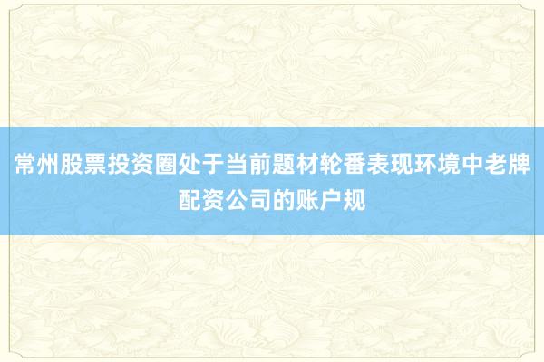 常州股票投资圈处于当前题材轮番表现环境中老牌配资公司的账户规