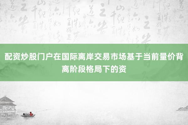 配资炒股门户在国际离岸交易市场基于当前量价背离阶段格局下的资
