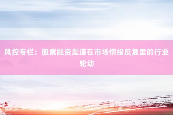 风控专栏：股票融资渠道在市场情绪反复里的行业轮动