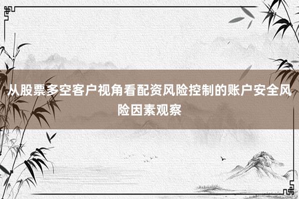 从股票多空客户视角看配资风险控制的账户安全风险因素观察
