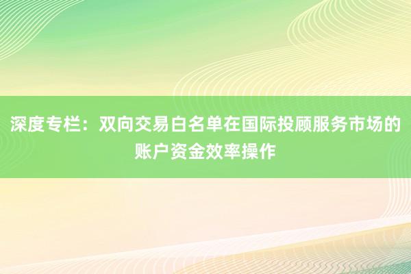 深度专栏：双向交易白名单在国际投顾服务市场的账户资金效率操作