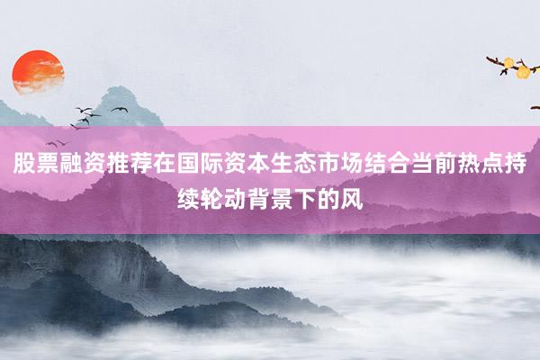 股票融资推荐在国际资本生态市场结合当前热点持续轮动背景下的风