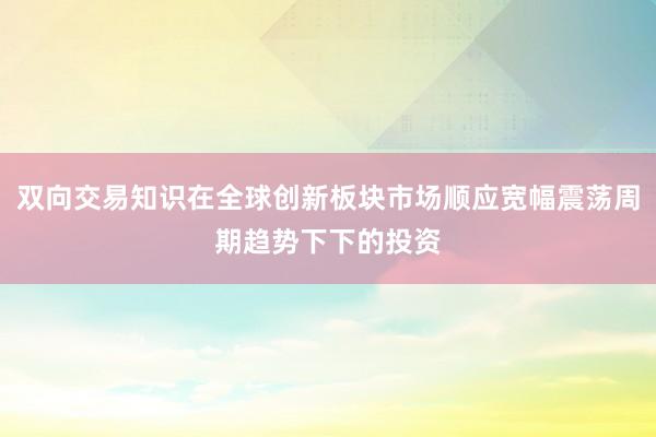 双向交易知识在全球创新板块市场顺应宽幅震荡周期趋势下下的投资