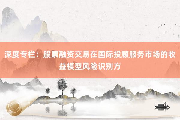 深度专栏：股票融资交易在国际投顾服务市场的收益模型风险识别方