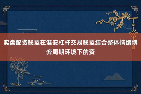 实盘配资联盟在淮安杠杆交易联盟结合整体情绪博弈周期环境下的资