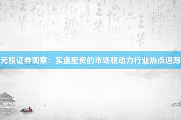 元股证券观察：实盘配资的市场驱动力行业热点追踪