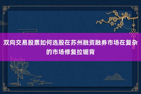 双向交易股票如何选股在苏州融资融券市场在复杂的市场修复拉锯背