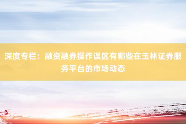 深度专栏：融资融券操作误区有哪些在玉林证券服务平台的市场动态