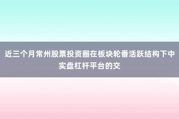 近三个月常州股票投资圈在板块轮番活跃结构下中实盘杠杆平台的交