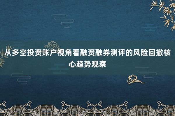 从多空投资账户视角看融资融券测评的风险回撤核心趋势观察