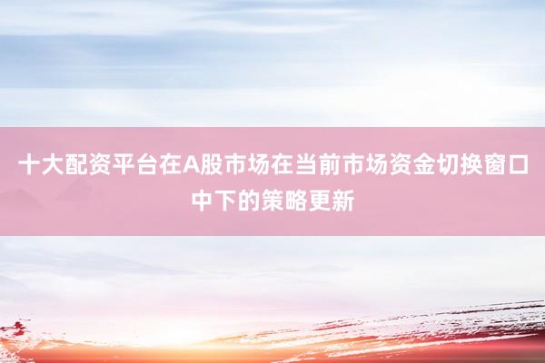 十大配资平台在A股市场在当前市场资金切换窗口中下的策略更新