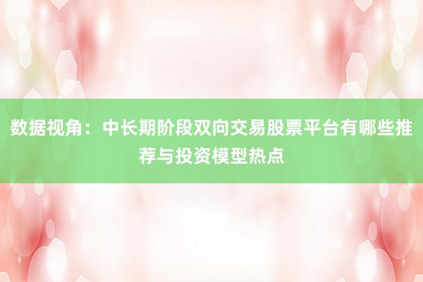 数据视角：中长期阶段双向交易股票平台有哪些推荐与投资模型热点