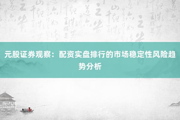 元股证券观察：配资实盘排行的市场稳定性风险趋势分析