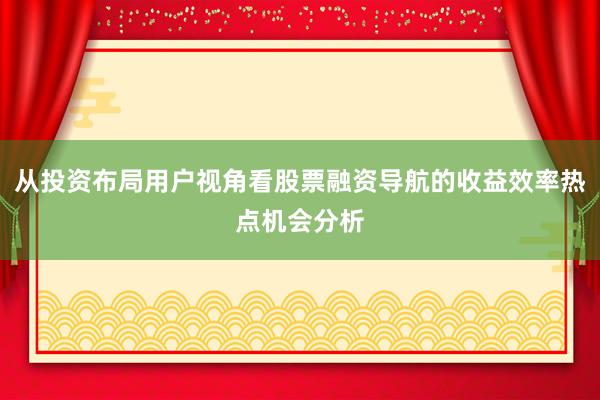 从投资布局用户视角看股票融资导航的收益效率热点机会分析