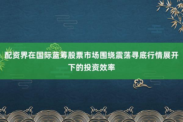 配资界在国际蓝筹股票市场围绕震荡寻底行情展开下的投资效率