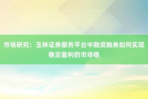 市场研究：玉林证券服务平台中融资融券如何实现稳定盈利的市场稳