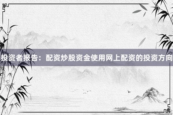 投资者报告：配资炒股资金使用网上配资的投资方向