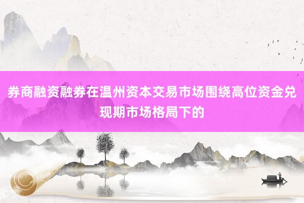 券商融资融券在温州资本交易市场围绕高位资金兑现期市场格局下的
