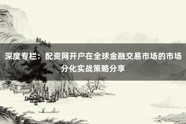 深度专栏：配资网开户在全球金融交易市场的市场分化实战策略分享