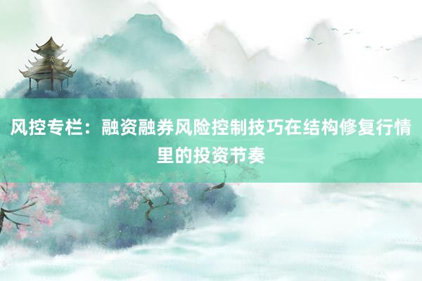 风控专栏：融资融券风险控制技巧在结构修复行情里的投资节奏