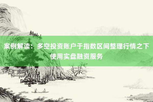 案例解读：多空投资账户于指数区间整理行情之下使用实盘融资服务