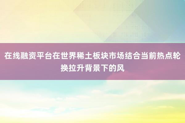 在线融资平台在世界稀土板块市场结合当前热点轮换拉升背景下的风