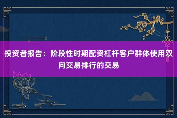 投资者报告：阶段性时期配资杠杆客户群体使用双向交易排行的交易