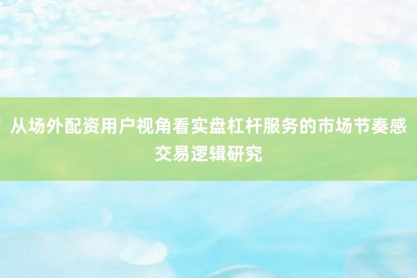 从场外配资用户视角看实盘杠杆服务的市场节奏感交易逻辑研究