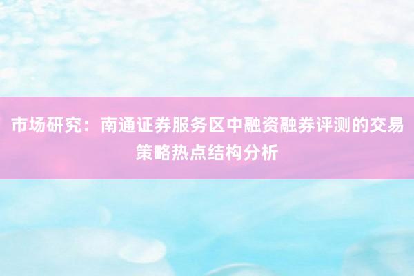 市场研究：南通证券服务区中融资融券评测的交易策略热点结构分析