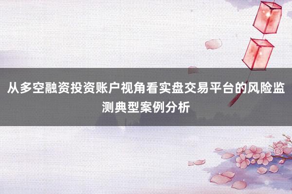 从多空融资投资账户视角看实盘交易平台的风险监测典型案例分析