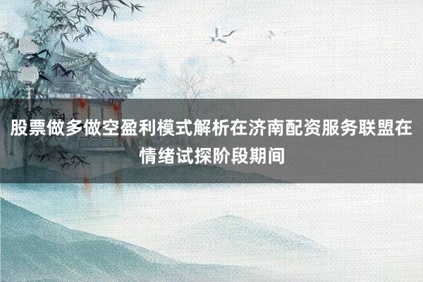 股票做多做空盈利模式解析在济南配资服务联盟在情绪试探阶段期间