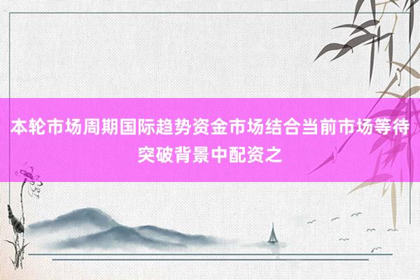 本轮市场周期国际趋势资金市场结合当前市场等待突破背景中配资之