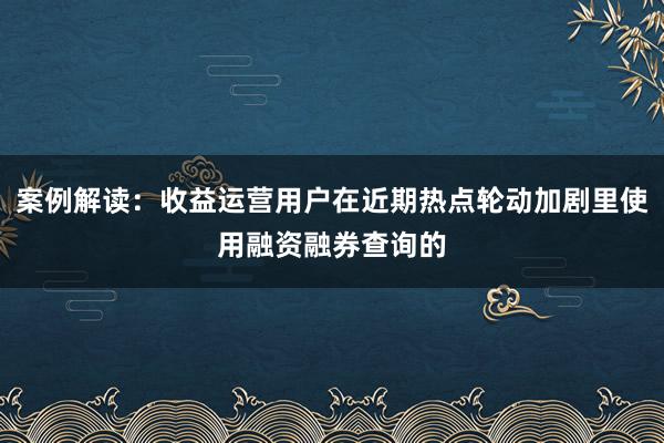 案例解读：收益运营用户在近期热点轮动加剧里使用融资融券查询的