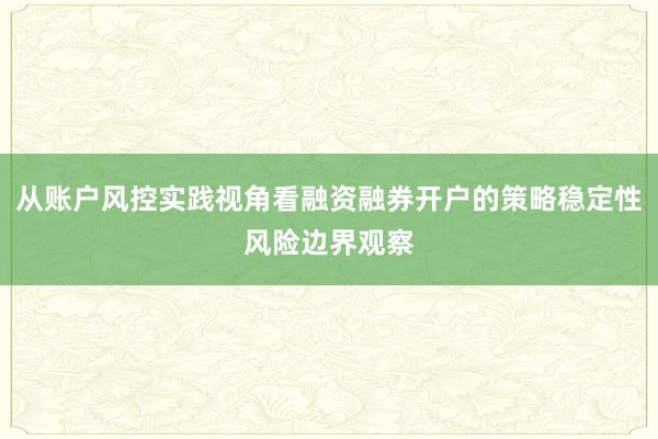 从账户风控实践视角看融资融券开户的策略稳定性风险边界观察