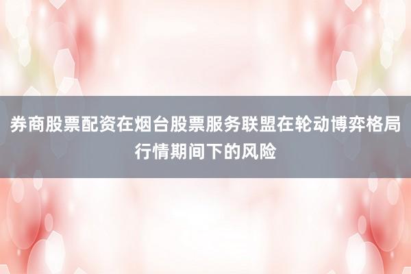 券商股票配资在烟台股票服务联盟在轮动博弈格局行情期间下的风险