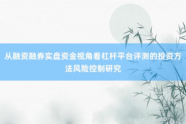 从融资融券实盘资金视角看杠杆平台评测的投资方法风险控制研究