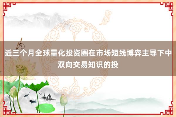 近三个月全球量化投资圈在市场短线博弈主导下中双向交易知识的投