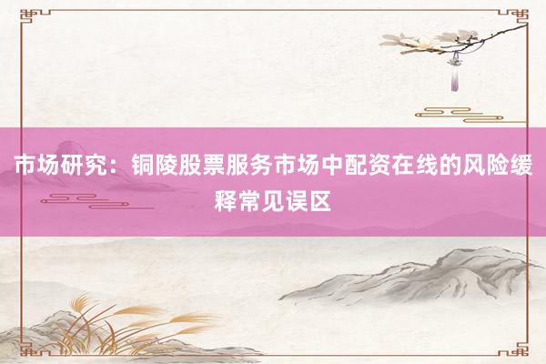 市场研究：铜陵股票服务市场中配资在线的风险缓释常见误区