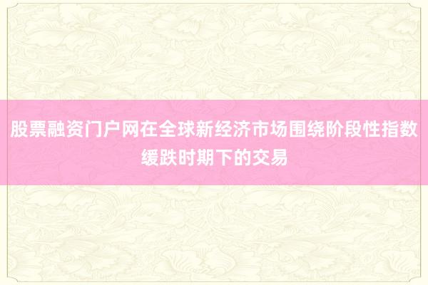 股票融资门户网在全球新经济市场围绕阶段性指数缓跌时期下的交易