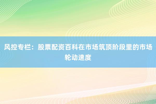 风控专栏：股票配资百科在市场筑顶阶段里的市场轮动速度