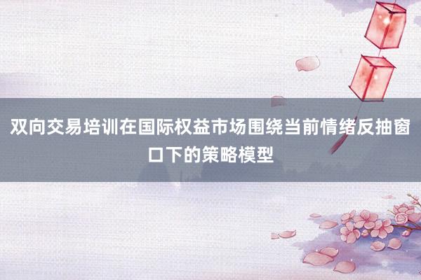 双向交易培训在国际权益市场围绕当前情绪反抽窗口下的策略模型