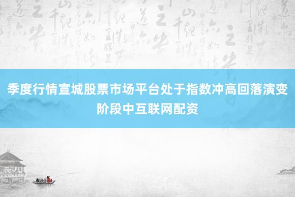 季度行情宣城股票市场平台处于指数冲高回落演变阶段中互联网配资