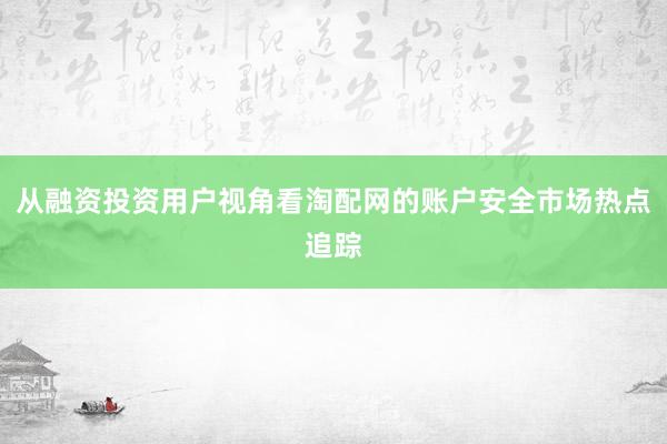 从融资投资用户视角看淘配网的账户安全市场热点追踪