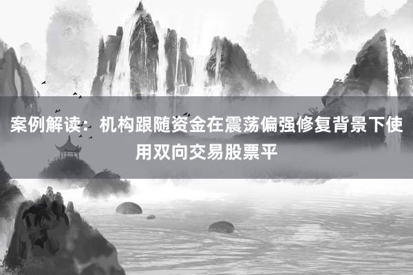 案例解读：机构跟随资金在震荡偏强修复背景下使用双向交易股票平