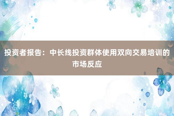 投资者报告：中长线投资群体使用双向交易培训的市场反应