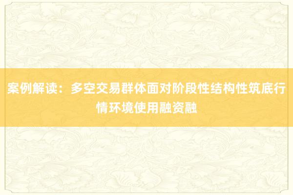 案例解读：多空交易群体面对阶段性结构性筑底行情环境使用融资融